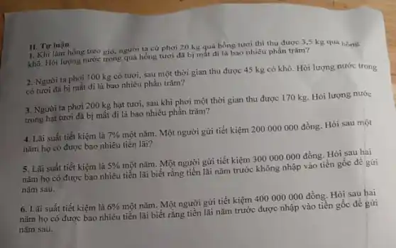 1. Khi làm hồng treo gió, người ta cứ phơi 20 kg quả hồng tươi thì thu được 3,5 kg quả hồng
khô. Hỏi lượng nước trong quả hồng tươi đã bị mất đi là bao nhiêu phần trǎm?
II. Tự luận
2. Người ta phơi 100 kg cỏ tươi,sau một thời gian thu được 45 kg cỏ khô. Hỏi lượng nước trong
cỏ tươi đã bị mất đi là bao nhiêu phần trǎm?
3. Người ta phơi 200 kg hạt tươi,sau khi phơi một thời gian thu được 170 kg. Hỏi lượng nước
trong hạt tươi đã bị mất đi là bao nhiêu phần trǎm?
4. Lãi suất tiết kiệm là 7% 
một nǎm. Một người gửi tiết kiệm 200 000000 đồng. Hỏi sau một
nǎm họ có được bao nhiêu tiền lãi?
5. Lãi suất tiết kiệm là 5% 
một nǎm. Một người gửi tiết kiệm 300000000 đồng. Hòi sau hai
nǎm họ có được bao nhiêu tiền lãi biết rằng tiền lãi nǎm trước không nhập vào tiền gốc đề gửi
nǎm sau.
6. Lãi suất tiết kiệm là 6% 
một nǎm. Một người gửi tiết kiệm 400000000 đồng. Hỏi sau hai
nǎm họ có được bao nhiêu tiền lãi biết rằng tiền lãi nǎm trước được nhập vào tiền gốc đề gửi
nǎm sau.