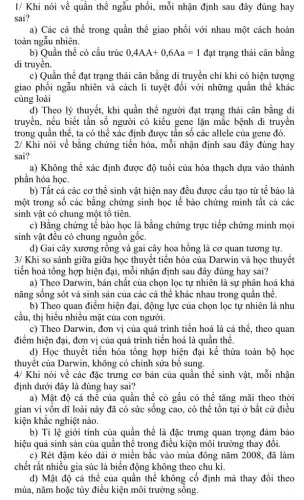 1/ Khi nói về quần thể ngẫu phối,mỗi nhận định sau đây đúng hay
sai?
a) Các cá thể trong quần thể giao phối với nhau một cách hoàn
toàn ngẫu nhiên.
b) Quần thể có cấu trúc 0,4AA+0,6Aa=1 đạt trạng thái cân bằng
di truyền.
c) Quần thể đạt trạng thái cân bằng di truyền chỉ khi có hiện tượng
giao phối ngẫu nhiên và cách li tuyệt đối với những quần thế khác
cùng loài
d) Theo lý thuyết,khi quần thể người đạt trạng thái cân bằng di
truyền, nếu biết tần số người có kiêu gene lặn mắc bệnh di truyền
trong quần thể, ta có thể xác định được tần số các allele của gene đó.
2/Khi nói về bằng chứng tiến hóa, mỗi nhận định sau đây đúng hay
sai?
a) Không thể xác định được độ tuổi của hóa thạch dựa vào thành
phần hóa học.
b) Tất cả các cơ thể sinh vật hiện nay đều được cấu tạo từ tế bào là
một trong số các bằng chứng sinh học tế bào chứng minh tất cả các
sinh vật có chung một tô tiên.
c) Bằng chứng tế bào học là bằng chứng trực tiếp chứng minh mọi
sinh vật đều có chung nguôn gốc.
d) Gai cây xương rồng và gai cây hoa hồng là cơ quan tương tự.
3/ Khi so sánh giữa giữa học thuyết tiến hóa của Darwin và học thuyết
tiến hoá tổng hợp hiện đại, mỗi nhận định sau đây đúng hay sai?
a) Theo Darwin, bản chất của chọn lọc tự nhiên là sự phân hoá khả
nǎng sống sót và sinh sản của các cá thể khác nhau trong quân thê.
b) Theo quan điểm hiện đại, động lực của chọn lọc tự nhiên là nhu
cầu, thị hiếu nhiều mặt của con người.
c) Theo Darwin, đơn vị của quá trình tiến hoá là cá thể, theo quan
điểm hiện đại, đơn vị của quá trình tiến hoá là quần thê.
d) Học thuyết tiến hóa tổng hợp hiện đại kế thừa toàn bộ học
thuyết của Darwin, không có chinh sửa bộ sung.
4/Khi nói về các đặc trưng cơ bản của quần thể sinh vật,mỗi nhận
định dưới đây là đúng hay sai?
a) Mật độ cá thể của quần thể cỏ gấu có thể tǎng mãi theo thời
gian vì vốn dĩ loài này đã có sức sống cao, có thể tồn tại ở bất cứ điều
kiện khắc nghiệt nào.
b) Tỉ lệ giới tính của quần thể là đặc trưng quan trọng đảm bảo
hiệu quả sinh sản của quần thể trong điều kiện môi trường thay đổi.
c) Rét đậm kéo dài ở miền bắc vào mùa đông nǎm 2008, đã làm
chết rất nhiều gia súc là biến động không theo chu kì.
d) Mật độ cá thế của quân thể không cố định mà thay đổi theo
mùa, nǎm hoặc tùy điều kiện môi trường sông.