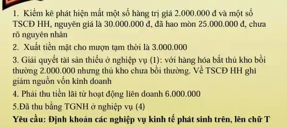 1. Kiểm kê phát hiện mất một số hàng trị giá 2.000.000 đ và một số
TSCĐ HH nguyên giá là 30.000.000d đã hao mòn 25.000.000d , chưa
rõ nguyên nhân
2. Xuất tiền mặt cho mượn tạm thời là 3.000 .000
3. Giải quyết tài sản thiếu ở nghiệp vụ (1): với hàng hóa bắt thủ kho bồi
thường 2 .000.000 nhưng thủ kho chưa bồi thường.Về TSCĐ HH ghi
giảm nguồn vốn kinh doanh
4. Phải thu tiền lãi từ hoạt động liên doanh 6.000.000
5.Đã thu bằng TGNH ở nghiệp vụ (4)
Yêu cầu:Định khoản các nghiệp vụ kinh tế phát sinh trên. lên chữ T