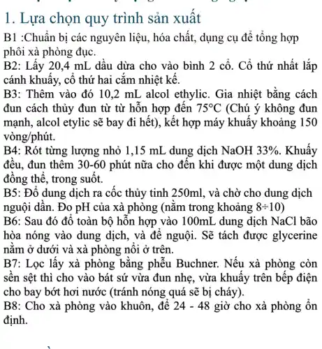 1. Lựa chọn quy trình sản xuất
B1 :Chuẩn bị các nguyên liệu, hóa chất, dụng cụ để tổng hợp
phôi xà phòng đục.
B2: Lấy 20,4 mL dầu dừa cho vào bình 2 cổ . Cổ thứ nhất lắp
cánh khuấy, cố thứ hai cắm nhiệt kế.
B3: Thêm vào đó 10.2 mL alcol ethylic. Gia nhiệt bằng cách
đun cách thủy đun từ từ hỗn hợp đến 75^circ C (Chú ý không đun
mạnh, alcol etylic sẽ bay đi hết), kết hợp máy khuấy khoảng 150
vòng/phút.
B4: Rót từng lượng nhỏ 1,15 mL dung dịch NaOH 33%  . Khuấy
đều, đun thêm 30-60 phút nữa cho đến khi được một dung dịch
đồng thể, trong suốt.
B5: Đổ dung dịch ra cốc thủy tinh 250ml, và chờ cho dung dịch
nguội dần. Đo pH của xà phòng (nǎm trong khoảng 8div 10
B6: Sau đó đổ toàn bộ hỗn hợp vào 100mL dung dịch NaCl bão
hòa nóng vào dung dịch, và để nguội. Sẽ tách được glycerine
nằm ở dưới và xà phòng nối ở trên.
B7: Lọc lấy xà phòng bằng phễu Buchner. Nếu xà phòng còn
sền sệt thì cho vào bát sứ vừa đun nhẹ, vừa khuấy trên bếp điện
cho bay bớt hơi nước (tránh nóng quá sẽ bị cháy).
B8: Cho xà phòng vào khuôn để 24-48 giờ cho xà phòng ổn
định.