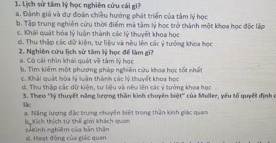 1. Lịch sử tâm lý học nghiên cứu cái gì?
a. Đánh giá và dự đoán chiều hướng phát triển của tâm lý học
b. Tập trung nghiên cứu thời điểm mà tâm lý học trở thành một khoa học độc lập
c. Khái quát hóa lý luận thành các lý thuyết khoa học
d. Thu thập các dữ kiện, tư liệu và nêu lên các ý tưởng khoa học
2. Nghiên cứu lịch sử tâm lý học để làm gì?
a. Có cái nhìn khái quát về tâm lý học
b. Tìm kiếm một phương pháp nghiên cứu khoa học tốt nhất
c. Khái quát hóa lý luận thành các lý thuyết khoa học
d. Thu thập các dữ kiên, tư liệu và nêu lên các ý tưởng khoa học
3. Theo "lý thuyết nǎng lượng thần kinh chuyên biệt'của Muller, yếu tố quyết định
là:
a. Nǎng lượng đặc trưng chuyên biệt trong thần kinh giác quan
b. Kích thích từ thế giới khách quan
c-Kinh nghiệm của bản thân
d. Hoạt động của giác quan