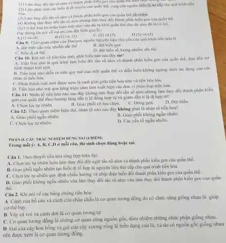 (1) Làm thay đổi tần số alen và thành phần kiêu gen của quân thể theo một nương xue
(2) Làm phát sinh các biến dị di truyền của quần thể . cung cấp nguồn biến dị sơ cấp cho quá trình tiến
hóa.
(3) Làm thay đổi tần số alen và thành phần kiểu gen của quần thể rất chậm.
(4) Không làm thay đổi tần số alen nhưng làm thay đổi thành phần kiển gen của quần thể
(5) Có thể loại bỏ hoàn toàn một alen nào đó ra khỏi quần thể cho dù alen đó là có lợi.
Các thông tin nói về vai trò của đột biến gen là :
C. (2) và (3)
D.(3) và (4)
B.(2) và (5)
A.(1) và (4)
Câu 9: Theo quan niệm của Đacuyn.nguồn nguyên liệu chủ yếu của quá trình tiến hóa là
B. đột biến gen
A. đột biến cấu trúc nhiễm sắc thể
D. đột biến số lượng nhiễm sắc thể
C. biến dị cá thể
Câu 10: Khi nói về tiến hóa nhỏ,phát biểu nào sau đây sai?
A. Tiến hóa nhỏ là quá trình làm biến đổi tần số alen và thành phần kiểu gen của quần thể, dưa đến sự
hình thành loài mới.
B. Tiến hóa nhỏ diễn ra trên quy mô của một quần thể và diễn biến không ngừng dưới tác động của các
nhân tố tiến hóa.
C. Hình thành loài mới được xem là ranh giới giữa tiến hóa nhỏ và tiến hóa lớn.
D. Tiến hóa nhỏ trải qua hàng triệu nǎm làm xuất hiện các đơn vị phân loại trên loài.
Câu 11: Nhân tố tiến hóa nào sau đây không làm thay đổi tần số alen nhưng làm thay đổi thành phần kiểu
gen của quần thể theo hướng tǎng dần tỉ lệ đồng hợp tử và giảm dần tỉ lệ dị hợp tử?
A. Chọn lọc tự nhiên.
B. Giao phối có lựa chọn.
C. Dòng gen.
D. Đột biến.
Câu 12: Theo quan niệm hiện đại, nhân tố nào sau đây không phải là nhân tố tiến hóa?
A. Giao phối ngẫu nhiên.
B. Giao phối không ngẫu nhiên.
C. Chọn lọc tự nhiên.
D. Các yếu tố ngẫu nhiên.
PHÀN II. CÂU TRẢC NGHIỆM ĐÚNG SAI (4 ĐIỂM)
Trong mỗi ý: A,B, C,D ở mỗi câu, thí sinh chọn đúng hoặc sai.
Câu 1. Theo thuyết tiến hóa tổng hợp hiện đại:
A. Chọn lọc tự nhiên luôn làm thay đổi đột ngột tần số alen và thành phần kiểu gen của quần thể.
B. Giao phối ngẫu nhiên tạo biến dị tổ hợp là nguyên liệu thứ cấp cho quá trình tiến hóa
C. Chọn lọc tự nhiên quy định chiều hướng và nhịp điệu biến đổi thành phần kiểu gen của quần thể.
D. Giao phối không ngẫu nhiên vừa làm thay đổi tần số alen vừa làm thay đổi thành phần kiểu gen của quần
thể.
Câu 2. Khi nói về các bằng chứng tiến hóa:
A. Cánh của bồ câu và cánh của châu chấu là cơ quan tương đồng do có chức nǎng giống nhau là giúp
cơ thể bay.
B. Vây cá voi và cánh dơi là cơ quan tương tự
C. Cơ quan tương đồng là những cơ quan cùng nguồn gốc, đảm nhiệm những chức phận giống nhau.
D. Gai của cây hoa hồng và gai của cây xương rồng là biến dạng của lá, và do có nguồn gốc giống nhau
nên được xem là cơ quan tương đồng.
