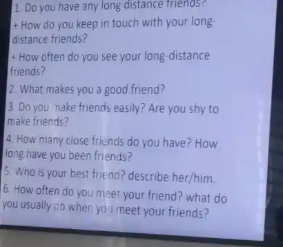 1. Do you have any long distance friends?
+ How do you keep in touch with your long-
distance friends?
+ How often do you see your long -distance
friends?
2. What makes you a good friend?
3. Do you make friend's easily? Are you shy to
make friends?
4. How many close friends do you have ? How
long have you been friends?
5. Who is your best friend? describe her/him.
6. How often do you meet your friend?what do
you usually do when you meet your friends?