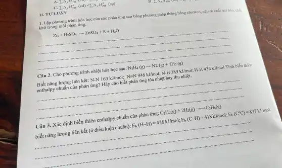 1. Lập phương trình hóa học của các phản ứng sau bằng phương pháp thǎng bằng electron, nêu rõ chất oxi hóa, chất khử trong mỗi phản ứng.
Zn+H_(2)SO_(4)arrow ZnSO_(4)+S+H_(2)O
__
Câu 2. Cho phương trình nhiệt hóa học sau: N_(2)H_(4)(g)arrow N2(g)+2H_(2)(g)
Biết nǎng lượng liên kết N-N163kJ/mol;Nequiv N946kJ/mol;N-H389kJ/mol;H-H436kJ/mol Tính biến thiên
enthalpy chuẩn của phản ứng? Hãy cho biết phản ứng tỏa nhiệt hay thu nhiệt.
__
Câu 3. Xác định biến thiên enthalpy chuẩn của phản ứng: C_(2)H_(2)(g)+2H_(2)(g)arrow arrow C_(2)H_(6)(g)
biết nǎng lượng liên kết (ở điều kiện chuẩn): E_(b)(H-H)=436kJ/mol;E_(b)(C-H)=418kJ/mol;E_(b)(C^circ C)=837kJ/mol
__