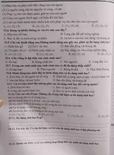 (1) Đảm bảo sự phát triển bền vững của con người
(2) Là nguồn cung cấp tài nguyên vô cùng, vô tận
(3) Phục vụ nhu cầu tham quan, giải trí của con người
(4) Giúp con người thích nghi với biến đổi khí hậu
(5) Liên tục hình thành thêm nhiều loài mới phục vụ cho nhu cầu của con người
A. (1). (2), (3)
B. (2), (3), (5)
C. (1), (3), (4)
D. (2), (4 ). (5)
33.4. Rừng tự nhiên không có vai trò nào sau đây?
A. Điều hòa khí hậu
B. Cung cấp đất phi nông nghiệp
C. Bảo vệ đất và nước trong tự nhiên
D. Là nơi ở của các loài động vật hoang dã
33.5. Cho các hành động sau;Những hành động nào gây suy giảm sự đa dạng sinh học?
(1) Khai thác gỗ
(2) Xử lí rác thải
(3) Bảo tồn động vật hoang dã
(4) Du canh, du cư (5) Định canh định cư
(6) Xây dựng các khu công nghiệp nặng
A. (1), (2), (3)
B. (1), (4), (6)
B. (4), (5), (6)
D. (2). (3)(5)
33.6. Gấu trắng là đại diện của sinh cảnh nào?
A. Sa mạc
B. Rừng nhiệt đới
C. Đài nguyên
D. Vùng Bắc Cực
33.7. Trong các sinh cảnh sau, sinh cảnh nào có độ đa dạng thấp nhất?
A. Hoang mạc
B. Thảo nguyên
C. Rừng ôn đới
D. Thái Bình Dương
33.8. Hành động nào dưới đây là hành động bảo vệ đa dạng sinh học?
A. Khai thác tối đa nguồn lợi từ rừng
B. Đánh bắt cá bằng lưới có mắt với kích thước nhỏ
C. Sǎn bắt động vật quý hiếm
D. Bảo tồn động vật hoang dã
33.9. Vai trò nào dưới đây không phải của đa dạng sinh học đối với tự nhiên?
A. Điều hòa khí hậu
C. Bảo vệ nguồn nước
B. Cung cấp nguồn dược liệu
D. Duy trì sự ổn định của hệ sinh thái
33.10. Cho các yếu tố sau: Những yếu tố nào thế hiện sự đa dạng sinh học?
(1) Sự phong phú về số lượng loài ;
(2) Sự chênh lệch về tỉ lệ đực : cái của một loài;
(3) Sự chênh lệch về số lượng cá thể trong độ tuổi sinh sản của loài;
(4) Sự đa dạng về môi trường sống;
(5) Sự phong phú về số lượng cá thể trong một loài
A. (1), (2), (3)
B. (1), (4), (5)
C. (1), (3 ), (5)
D. (2)(3).
33.11. Đa dạng sinh học là gì?
__
12. Em hãy	dạng
__
......................................................................
học ở
.............
hình và tên	suy