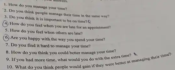 1. How do you manage your time?
2. Do you think people manage their time in the same way?
3. Do you think it is important to be on time?Q
(4) How do you feel when you are'late for an appointment?
5. How do you feel when others are late?
(6.) Are you happy with the way you spend your time?
7. Do you find it hard to manage your time?
8. How do you think you could better manage your time?
10. What do you think people would gain if they were better at managing their time?
9. If you had more time, what would you do with the extra time?