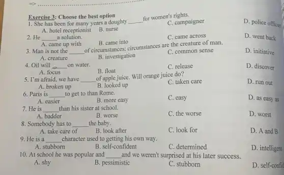 1. She has been for many years a doughty __
for women's rights.
C. campaigner
D. police officer
A. hotel receptionist
B. nurse
Exercise 3: Choose the best option
2. He __ a solution.
C. came across
D. went back
A. came up with
B. came into
3. Man is not the __
of circumstances;circumstances are the creature of man.
D. initiative
A. creature
B. investigation
C. common sense
4. Oil will __ on water.
C. release
D. discover
A. focus
B. float
5. I'm afraid, we have __
of apple juice. Will orange juice do?
C. taken care
D. run out
A. broken up
B. looked up
6. Paris is __ to get to than Rome.
C. easy
D. as easy as
A. easier
B. more easy
7. He is __ than his sister at school.
C. the worse
D. worst
A. badder
B. worse
8. Somebody has to __ the baby.
A. take care of
B. look after
C. look for
D. A and B
9. He is a __ character used to getting his own way.
A. stubborn
B. self-confident
C. determined
D. intelligent
10. At school he was popular and __ and we weren't surprised at his later success.
A. shy
B. pessimistic
C. stubborn
D. self-confid