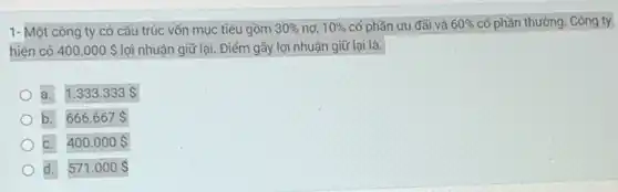 1- Một công ty có cấu trúc vốn mục tiêu gồm 30%  nơ, 10%  cố phần ưu đãi và 60%  cổ phần thường. Công ty
hiện có 400.000  lợi nhuận giữ lại. Điểm gãy lợi nhuận giữ lại là.
a. 1.333.333 
b. 666.667 
C. 400.000 
d. 571.000