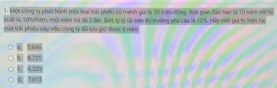 1- Một công ty phát hành một loại trái phiếu có mệnh giá là 10 triệu đồng, thời gian đáo hạn là 10 nǎm với lãi
suất là 10% /ncheck (a)m mỗi nǎm trả lãi 2 lần. Biết tỷ lệ lãi trên thị trường yêu cầu là 12% . Hãy tính giá trị hiện tại
của trái phiếu này nếu công ty đã lưu giữ được 6 nǎm
a. 5,846
b. 8,721
C. 6,223
d. 7,815