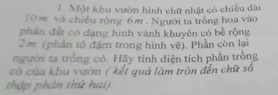 1. Một khu vườn hình chữ nhật có chiều dài
10m và chiều rộng 6m . Người ta trồng hoa vào
phần đất có dạng hình vành khuyên có bề rộng
2m (phần tô đậm trong hình vẽ). Phần còn lại
người ta trồng cỏ. Hãy tính diện tích phân trồng
cỏ của khu vườn (kết quả làm tròn đến chữ số
thập phân thứ hai).