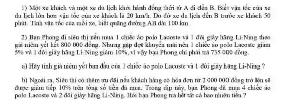 1) Một xe khách và một xe du lịch khởi hành đồng thời từ A đi đến B. Biết vận tộc của xe
du lịch lớn hơn vận tốc của xe khách là 20km/h. Do đó xe du lịch đến B trước xe khách 50
phút. Tinh vận tốc của mỗi xe, biết quãng đường AB dài 100 km.
2) Bạn Phong đi siêu thị nếu mua 1 chiếc áo polo Lacoste và 1 đôi giày hãng Li-Ning theo
giá niêm yêt hết 800 000 đông. Nhưng gặp đợt khuyển mãi nên 1 chiếc áo polo Lacoste giâm
5%  và 1 đôi giảy hãng Li-Ning giảm 10%  , vi vậy bạn Phong chi phải trả 735000 đồng.
a) Hãy tinh giá niêm yết ban đầu của 1 chiếc áo polo Lacoste và 1 đôi giày hãng Li-Ning ?
b) Ngoài ra, Siêu thị có thêm ưu đãi nếu khách hàng có hóa đơn từ 2 000 000 đồng trở lên sẽ
được giảm tiếp 10%  trên tông số tiên đã mua. Trong dịp này, bạn Phong đã mua 4 chiếc áo
polo Lacoste và 2 đôi giày hãng Li-Ning.Hỏi bạn Phong trả hết tất cả bao nhiêu tiên?