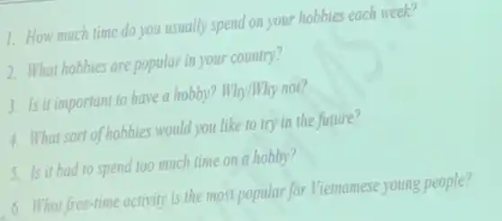 1. How much time do you usually spend on your hobbies each week?
2. What hobbies are popular in your country?
3. Is it important to have a hobby? Why/Why not?
4. What sort of hobbies would you like to try in the future?
5. Is it bad to spend too much time on a hobby?
6. What free-time activity is the most popular for Vietnamese young people?