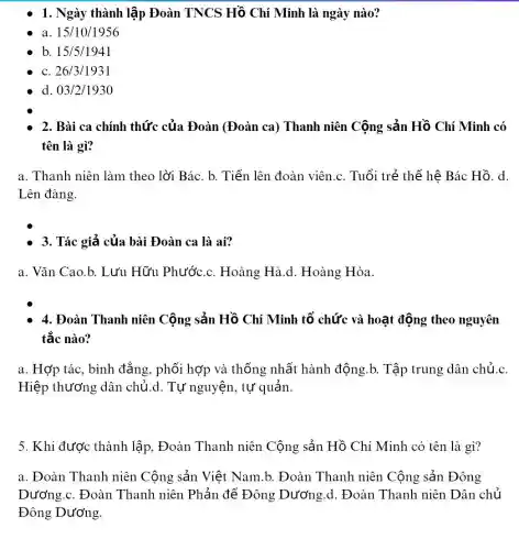 1. Ngày thành lập Đoàn TNCS Hồ Chí Minh là ngày nào?
a. 15/10/1956
b. 15/5/1941
c. 26/3/1931
d. 03/2/1930
2. Bài ca chính thức của Đoàn (Đoàn ca) Thanh niên Cộng sản Hồ Chí Minh có
tên là gì?
a. Thanh niên làm theo lời Bác. b.Tiến lên đoàn viên .c. Tuổi trẻ thế hệ Bác Hồ. d.
Lên đàng.
- 3. Tác giả của bài Đoàn ca là ai?
a. Vǎn Cao.b.Lưu Hữu Phước.. Hoàng Hà.d Hoàng Hòa.
4. Đoàn Thanh niên Cộng sản Hồ Chí Minh tổ chức và hoạt động theo nguyên
tắc nào?
a. Hợp tác, bình đẳng, phối hợp và thống nhất hành động.b. Tập trung dân chủ.c.
Hiệp thương dân chủ.d. Tự nguyện , tự quản
5. Khi được thành lập, Đoàn Thanh niên Cộng sản Hồ Chí Minh có tên là gì?
a. Đoàn Thanh niên Cộng sản Việt Nam.b. Đoàn Thanh niên Cộng sản Đông
Dương.c. Đoàn Thanh niên Phản để Đông Dương.d. Đoàn Thanh niên Dân chủ
Đông Dương.