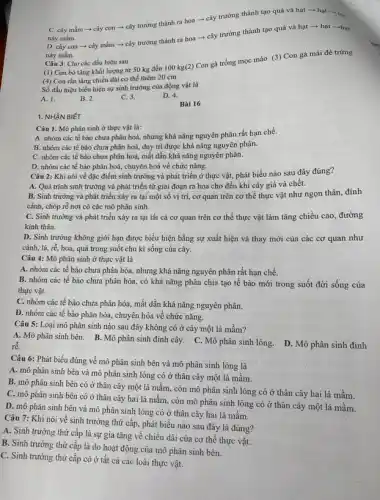 1. NHẬN BIÉT
C. cây mầm +cây con ­­­­→ cây trưởng thành ra hoa - cây trưởng thành tạo quả và hạt - hat-ha
này mầm.
D. cây con cây mầm ­­­­→ cây trường thành ra hoa ­­­­→ cây trưởng thành tạo quả và hạt ­­­­→hạt ­­­­→hạt
này mầm.
Câu 3: Cho các dấu hiệu sau
(1) Con bò tǎng khối lượng từ 50 kg đến 100 kg(2)Con gà trống mọc mào (3) Con gà mái đẻ trứng
(4) Con rắn tǎng chiều dài cơ thể thêm 20 cm
Số dấu hiệu biểu hiện sự sinh trưởng của động vật là
A. 1.
B. 2.
C. 3.
D. 4.
Bài 16
Câu 1. Mô phân sinh ở thực vật là:
A. nhóm các tế bào chưa phân hoá,nhưng khả nǎng nguyên phân rất hạn chế.
B. nhóm các tế bảo chưa phân hoá,duy trì được khả nǎng nguyên phân.
C. nhóm các tế bào chưa phân hoá,mất dần khả nǎng nguyên phân.
D. nhóm các tế bào phân hoá, chuyên hoá về chức nǎng.
Câu 2: Khi nói về đặc điểm sinh trưởng và phát triển ở thực vật, phát biểu nào sau đây đúng?
A. Quá trình sinh trưởng và phát triển từ giai đoạn ra hoa cho đến khi cây già và chết.
B. Sinh trưởng và phát triển xảy ra tại một số vị trí,cơ quan trên cơ thể thực vật như ngọn thân, đỉnh
cành, chóp rễ nơi có các mô phân sinh.
C. Sinh trưởng và phát triển xảy ra tại tất cả cơ quan trên cơ thể thực vật làm tǎng chiều cao, đường
kinh thân.
D. Sinh trưởng không giới hạn được biểu hiện bằng sự xuất hiện và thay mới của các cơ quan như
cành, lá, rễ, hoa quả trong suốt chu kì sống của cây.
Câu 4: Mô phân sinh ở thực vật là
A. nhóm các tế bào chưa phân hóa,nhưng khả nǎng nguyên phân rất hạn chế.
B. nhóm các tế bào chưa phân hóa, có khả nǎng phân chia tạo tế bào mới trong suốt đời sống của
thực vật.
C. nhóm các tế bào chưa phân hóa,mất dần khả nǎng nguyên phân.
D. nhóm các tế bào phân hóa, chuyên hóa về chức nǎng.
Câu 5: Loại mô phân sinh nào sau đây không có ở cây một lá mầm?
rễ.
A. Mô phân sinh bên. B. Mô phân sinh đỉnh cây. C. Mô phân sinh lỏng. D. Mô phân sinh đinh
Câu 6: Phát biểu đúng về mô phân sinh bên và mô phân sinh lóng là
A. mô phân sinh bên và mô phân sinh lóng có ở thân cây một lá mầm.
B. mô phân sinh bên có ở thân cây một lá mầm còn mô phân sinh lóng có ở thân cây hai lá mầm.
C. mô phân sinh bên có ở thân cây hai lá mầm, còn mô phân sinh lóng có ở thân cây một lá mầm.
D. mô phân sinh bên và mô phân sinh lóng có ở thân cây hai lá mầm.
Câu 7: Khi nói về sinh trưởng thứ cấp,phát biểu nào sau đây là đúng?
A. Sinh trưởng thứ cấp là sự gia tǎng về chiều dài của cơ thể thực vật.
B. Sinh trưởng thứ cấp là do hoạt động của mô phân sinh bên.
C. Sinh trưởng thứ cấp có ở tất cả các loài thực vât.