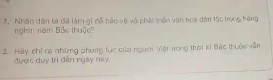 1. Nhân dân ta đã làm gì để bảo vệ và phát triển vǎn hoá dân tộc trong hàng
nghìn nǎm Bắc thuộc?
2. Hãy chỉ ra những phong tục của người Việt trong thời kì Bắc thuộc vẫn
được duy trì đến ngày nay.