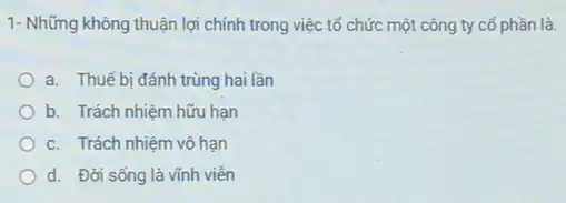 1- Những không thuận lợi chính trong việc tổ chức một công ty có phần là.
a. Thuế bi đánh trùng hai lần
b. Trách nhiệm hữu hạn
c. Trách nhiệm vô han
d. Đời sống là vĩnh viên