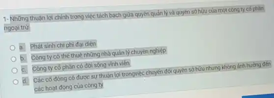 1- Những thuận lợi chính trong việc tách bạch giữa quyền quản lý và quyền sở hữu của một công ty cố phần
ngoại trừ
a. Phát sinh chi phí đại diện
b. Công ty có thể thuê những nhà quản lý chuyên nghiệp
C. Công ty cổ phần có đời sống vĩnh viên
d. Các cổ đông có được sự thuận lợi trongviệc chuyển đối quyền sở hữu nhưng không ảnh hướng đến
các hoạt động của công ty