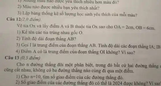 1) Nnun , màu nào đượ c yêu thích nhiêu hơn màu đỏ?
2)Màu nào ) đươ c nhiều bạn yêu thic h nhất?
3) Lập bảng thống kê số lượng học sinh yêu th ích của mỗi i màu?
Câu 12 (2.0 điểm).
Vẽ tia Ox và lấy điểm A và B thuộc tia Ox sao cho OA=2cm,OB=6cm
1)Kể tên các tia trùng nha u gốc
2)Tính đô dài đoan thẳng AB?
3) Gọi I là trung điểm của đoa n thẳng A B. Tính đô dài các đoa n thẳng IA:IB
4)Điểm A có là trung điểm của đoan thẳng or không ? Vì sao?
Câu 1310.5 điểm)
Cho n đường ; thẳn g đôi một phân biệt , trong đó bất cứ hai đường thẳng 1
cũng cắt nhau , không có ba đườn g thǎn g nào ) cùng đi qua một điểm.
1) Cho n=10 . tìm số gia 0 điểm của . các : đường : thẳng r đó.
2) Số giao đ tiểm của cá c đường thẳ ng đó có 1 thể là 202.4 được không? Vì sao