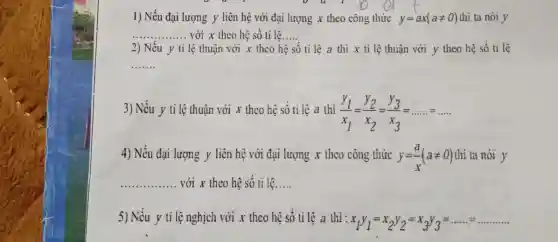 1) Nếu đại lượng y liên hệ với đại lượng x theo công thức y=ax(aneq 0) thi ta nói y
__ với x theo hệ số tỉ lệ __
2) Nếu y tỉ	số ti lệ a thì x ti lệ thuận với y theo hệ số tỉ lệ
__
3) Nếu y ti lệ thuận với x theo hệ số tỉ lệ a thi
(y_(1))/(x_(1))=(y_(2))/(x_(2))=(y_(3))/(x_(3))=ldots ldots ldots ldots 
4) Nếu đại lượng y liên hệ với đại lượng x theo công thức y=(a)/(x)(aneq 0) thi ta nói y
__ với x thco hệ số tỉ lệ __
5) Nếu y ti lệnghịch với x theo hệ số ti lệ a thì:
x_(1)y_(1)=x_(2)y_(2)=x_(3)y_(3)=ldots ldots ldots ldots ldots ldots ldots