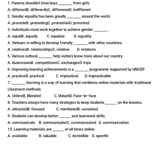 1. Parents shouldn't treat boys __ from girls.
A. differentB. differentlyC.differenceD. indifferent
2. Gender equality has been greatly __ around the world.
A. promoteB. promotingC . promotionD. promoted
3. Individuals must work together to achieve gender __
A. equalB. equally
C. equalize
D. equality
4. Vietnam is willing to develop friendly __ with other countries.
A. relativesB. relationshipsC . relative D. relations
5. Various cultural __ help visitors know more about our country.
A. businessesB. competitions(. exchangesD. trips
6. Improving learning achievements is a __ programme supported by UNICEF.
A. practiceB. practical
C. impractical D.impracticable
7. __ learning is a way of learning that combines online materials with traditional
classroom methods.
A. OnlineB. Blended	C. DistantD. Face-to-face
8. Teachers always have many strategies to keep students __ on the lessons.
A. attractedB. focused	C. mentionedD. consisted
9. Students can develop better __ and teamwork skills.
A.communicate B.communicatorC communicated D.communication
10. Learning materials are __ at all times online.
A. available
B. valuable
C.incredible D.specific