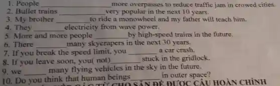 1. People __ more overpasses to reduce traffic jam in crowed cities.
2. Bullet trains __ very popular in the next 10 years.
3. My brother __ to ride a monowheel and my father will teach him.
4. They __ electricity from wave power.
5. More and more people __ by high-speed trains in the future.
6. There __ many skycrapers in the next 30 years.
7. If you break the speed limit, you __ a car crash.
8. If you leave soon, you( not) __
stuck in the gridlock.
9. we __
many flying vehicles in the sky in the future.
10. Do you think that human beings __
that human CHO SẢN ĐỀ ĐƯOC CÂU HOÀN CHÌNH