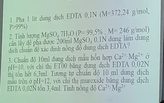 1. Pha 1 lít dung dịch EDTA 0.1N
(M=372,24g/mol
Pgt 99% 
2. Tính lượng
MgSO_(4).7H_(2)O(P=99,5% ;M=246g/mol)
cần lấy dê pha dươc 200ml MgSO_(4) 0,1N dùng làm dung
dịch chuẩn dê xác định nồng độ dung dịch EDTA?
3. Chuẩn độ 10ml dung dịch mâu hỗn hợp Ca^2+,Mg^2+
pH=10
với chỉ thị ETOO bằng dung dịch EDTA 0.02N
thì tốn hết 6,3ml.Tương tự chuẩn độ 10 ml dung dịch
mẫu trên ở pH=12 với chỉ thi murexide bǎng dung dịch
EDTA 0.02N tốn 3.4ml . Tính nông độ Ca^2+,Mg^2+