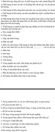 1. Phát biểu nào đúng khi nói về chất lượng theo tiêu chuẩn Pháp NF
a. Chất lượng là mức dự báo về độ đồng đều, độ tin cậy với chi phí th:
thị trường
b. Chất lượng là khả nǎng thỏa mãn nhu cầu của thị trường với chi ph
c. Chất lượng là tiềm nǎng của một sản phẩm hay dịch vụ nhằm thỏa n
sử dụng
d. Chất lượng được hiểu là mức độ sản phẩm hoặc dịch vụ đáp ứng đu
chưa được xác định liên quan đến các đặc tính, từ đó định ra được giá
hàng hóa trên thị trường
2. "Chất lượng có nghĩa là phải đáp ứng những chi tiêu kỳ thuật đề ra"
xuất phát theo hướng nào?
a. Tiêu chuần ISO 9000
b. Công nghệ
c. Tiếp cận khách hàng
d. Nhà sản xuất
3. Điền vào chỗ trống:Chất lượng là tổng thể những tính chất.thuộc
vật (sự việc) làm cho sự vật (sự việc) này __ với sự vật (sự
a. Phân biệt
b. Giới hạn
c. Tương đồng
d. Ảnh hưởng
4. Trong ngành sản xuất, chất lượng sản phầm là gì?
a. Mức độ thầm mỹ của sản phẩm.
b. Tổng số sản phẩm được sản xuất.
c. Mức độ đáp ứng các tiêu chuẩn và yêu cầu quy định.
d. Số lượng sản phầm được bán ra thị trường.
5. Trong ngành dịch vụ, tại sao chất lượng dịch vụ quan trọng?
a. Để giảm chi phí dịch vụ.
b. Để tạo lòng tin từ phía khách hàng và tǎng sự hài lòng của họ.
c. Để tối ưu hóa lợi nhuận.
d. Để tǎng cường quảng bá hình ảnh doanh nghiệp.
6. Trong ngành thực phẩm, chất lượng liên quan đến điều gì?
a. Chi ngon và hấp dẫn mắt.
b. An toàn và phù hợp với tiêu chuẩn thực phẩm.
c. Số lượng thực phẩm sản xuất
d.Thị trường càng nhiều càng tốt.