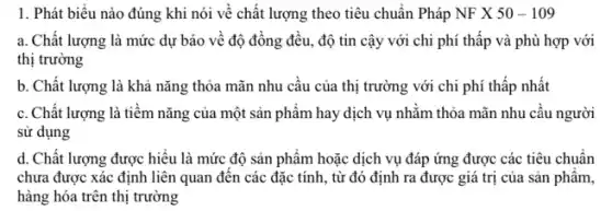 1. Phát biểu nào đúng khi nói về chất lượng theo tiêu chuẩn Pháp NFX50-109
a. Chất lượng là mức dự báo về độ đồng đều, độ tin cậy với chi phí thấp và phù hợp với
thị trường
b. Chất lượng là khả nǎng thỏa mãn nhu câu của thị trường với chi phí thấp nhất
c. Chất lượng là tiềm nǎng của một sản phẩm hay dịch vụ nhằm thỏa mãn nhu câu người
sử dụng
d. Chất lượng được hiêu là mức độ sản phẩm hoặc dịch vụ đáp ứng được các tiêu chuẩn
chưa được xác định liên quan đến các đặc tính, từ đó định ra được giá trị của sản phẩm,
hàng hóa trên thị trường