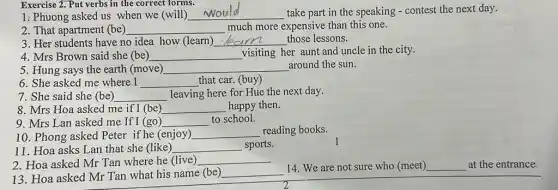 1: Phuong asked us when we (will) __ take part in the speaking - contest the next day.
Exercise 2. Put verbs in the correct forms.
2. That apartment (be) __ much more expensive than this one.
3. Her students have no idea how (learn) __ those lessons.
4. Mrs Brown said she (be) __ visiting her aunt and uncle in the city.
5. Hung says the earth (move) __ around the sun.
6. She asked me where I __ that car. (buy)
7. She said she (be) __ leaving here for Hue the next day.
8. Mrs Hoa asked me if I (be) __ happy then.
9. Mrs Lan asked me If I (go) __ to school.
10. Phong asked Peter if he (enjoy) __ reading books.
11. Hoa asks Lan that she (like) __ sports.
2. Hoa asked Mr Tan where he (live) __
13. Hoa asked Mr Tan what his name (be)
__
14. We are not sure who (meet) __ at the entrance.