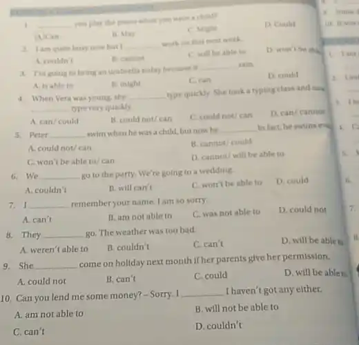 1 __
you play the pand childre
C. Mathe
D. Could
A. Can
B. May
2. Iam quite busy now but I __
work on this next work
D. won't he able
A. couldn't
B. cannot
C. will be able to
1. I'm going to bring an umbrella today because it
__ rain.
D. could
A. is able to
B. might
C. can
4. When Vera was young she __
type quickly. She took a typing class and fiths
__ type very quickly.
D. can/ cannot
A. can/could
B. could not/can
C. could not/can
5. Peter __ swim when he was a child, but now he
__ Infact, he swims even
A. could not/can
B. cannot/could
C. won't be able to/can
D. cannot/ will be able to
6.We __ go to the party.We're going to a wedding.
D. could
A. couldn't
B. will can't
C. won't be able to
7. I __ remember your name I am so sorry.
C. was not able to
D. could not
A. can't
B. am not able to
8. They __ go. The weather was too bad.
C. can't
D. will be able to
A. weren't able to
B. couldn't
9. She __
come on holiday next month if her parents give her permission.
D. will be able to
A. could not
B. can't
C. could
10. Can you lend me some money? - Sorry. I
__ I haven't got any either.
A. am not able to
B. will not be able to
C. can't
D. couldn't
a. Somed
to it war
knowness
B. fami
A. Ein
3. tie
A.
5.
6.
7.