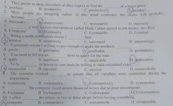 1. They prefer to shop elsewhere as they expect to find the
__ at a lower price.
A. produce
B. productive
C. productively
(D) product
2. Most people go shopping online. If this trend continues, the stores will probably
become __
A. necessary
B. unnecessary
C. necessarily
D. necessity
3.
__ a well-known entrepreneur called Mark Cuban agreed to put money into Box
A. Eventuate
B. Eventually
C. Eventuality
D. Eventual
4. Being a multi-milHonaire doesn't __ him.
(A.) interest
B. interesting
C. interested
D. interestingly
5. Customers weren't willing to pay enough to make the products __
A. profit
B. profitably
(C.) profitable
D. profitability
6. You need to fill out an __ form to apply for the loan
A. apply
B. applicant
C. applicable
D. application
7.To be __ in business, one must be willing to take calculated risks.
A. successful
B. succeed
C. success
D. successfully
8. The scientist worked __ to ensure that all variables were controlled during the
experiment.
A. systematic
B. systematics
C. Systematically
D. systematize
9. __ , the company faced severe financial losses due to poor investments
A. Fortunate
B. Fortunately
C. Unfortunate
D. Unfortunately
10. I often __ the prices in two or three shops before buying something.
A. compare
B. comparative
C. comparison
D. comparable