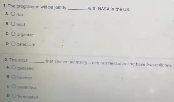 1. The programme will be jointly __ with NASA in the US.
A run
B hold
C organize
D celebrate
2. The witch __
that she would marry a rich businessman and have two children.
A guessed
B foretold
C predicted
D forecasted