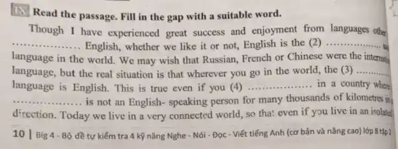 (1) Read the passage. Fill in the gap with a suitable word.
Though I have experienced great success and enjoyment from languages other
__ English, whether we like it or not English is the (2) __
use
language in the world. We may wish that Russian, French or Chinese were the internation
language, but the real situation is that wherever you go in the world, the (3) __
language is English. This is true even if you (4) __ in a country where
__ is not an English-speaking person for many thousands of kilometres in
direction. Today we live in a very connected world, so that even if you live in an isolated
__
10 Big Bộ đề tự kiểm tra 4 kỹ nǎng Nghe - Nói - Đọc - Viết tiếng Anh (cơ bản và nâng cao) lớp 8 tập 2