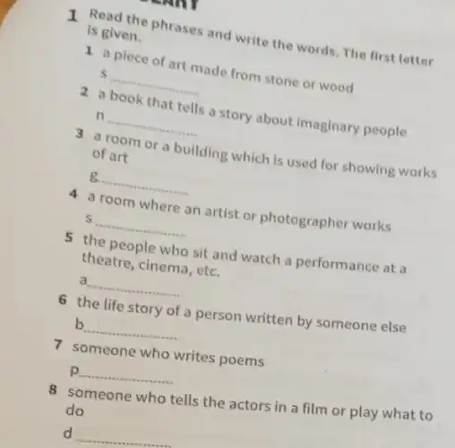 1 Read the phrases and write the words. The first letter
is given.
1 a piece of art made from stone or wood
S __
2 a book that tells a story about imaginary people
n __
3 a room or a building which is used for showing works
of art
__
4 a room where an artist or photographer works
__
5 the people who sit and watch a performance at a
theatre, cinema, etc.
a __
6 the life story of a person written by someone else
b __
7 someone who writes poems
p __
8 someone who tells the actors in a film or play what to
do