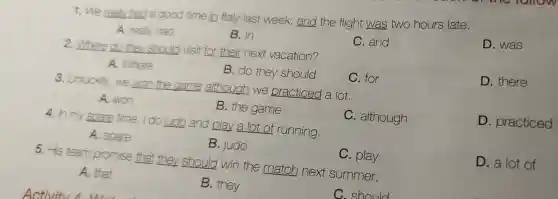 1. We really had a good time in Italy last week and the flight was two hours late.
D. was
A. really had
B. in
C. and
2.Where do they should visit for their next vacation?
D. there
A. Where
B. do they should
C.for
3. Unluckily, we won the game although we practiced a lot.
A. won
B. the game
C. although
D . practiced
4. In my spare time, I do judo and play a lot of running.
A. spare
B. judo
C. play
D. a lot of
5. His team promise that they should win the match next summer.
A. that
B. they
C. should
Activitu 1