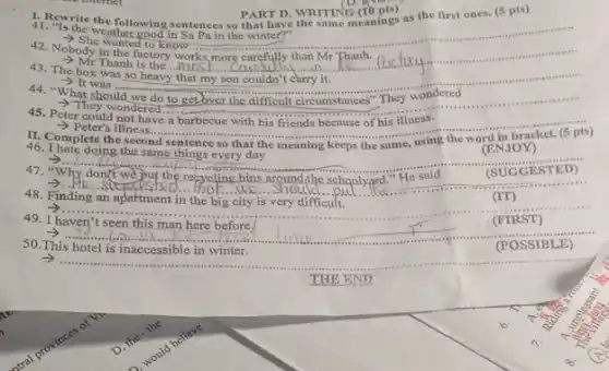 1. Retructhe the following sentences so that
42. Nobody in the factory works,more carefully than Mr Thanh.
to know Pain the winter
__
Thanh is the ...1005 more carefully than Mr Phanh.factury
43. The box was so heavy that my son couldn't carry it.
- It was	__
.
area .....
44. "What should we do to get over the difficult circumstances" They wondered ifficult circumstances"They wondered .
45. Peter could not have a barbecue with his friends because of his illness.
They wondered to E
- Peter's illness....
pts) __
sentence so that the meaning keeps the same,
46. I hate doing the same things every day
__
(ENJOY)
7.........
47	(SUGGES TED)
__ supposted................................
48. Finding an apartment in the big city is very difficult.
49. I haven't seen this man here before.
__
__
50. This hotel is inaccessible in winter.
__
1.Reprite the following sentences in PART D. WRITING CO. They the first ones. (5 pts)
D. I; vill
PART D. WRITING B. there.