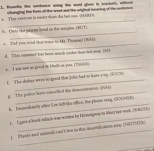 1. Rewrite the sentence using the word given in brackets, without
changing the form of the word and the original meaning of the sentence.
a. This exercise is easier than the last one (HARD)
__
b. Only the priests lived in the temples.(BUT)
__
c. Did you send that letter to Mr.Thomas? (WAS)
__
d. This summer has been much cooler than last year. (AS)
__
e. I am not as good at Math as you (THAN)
__
f. The dishes were so good that John had to leave a tip. (SUCH)
__
g. The police have cancelled the demonstration. (HAS)
__
h. Immediately after Lee left the office, the phone rang. (SOONER)
__
i. Igave a book which was written by Hemingway to Mary last week. (WROTE)
__
j.
can't live in this desertification area.
__