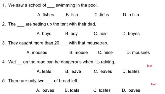 1. We saw a school of __ swimming in the pool.
A. fishes
B. fish
C. fishs
D. a fish
2. The __ are setting up the tent with their dad.
A. boys
B. boy
C. bois
D. boyes
3. They caught more than 20 __ with that mousetrap.
A. mouses
B. mouse
C. mice
D. mousees
4. Wet __ on the road can be dangerous when it's raining.
A. leafs
B. leave
C. leaves
D. leafes
5. There are only two __ of bread left.
A. loaves
B. loafs
C. loafes
D. loaves
leaf
loaf