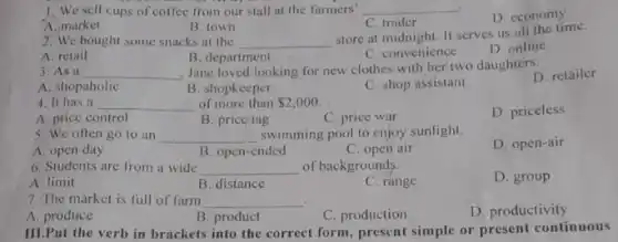 1. We sell cups of coffee from our stall at the farmers' __
A. market
B. town
C. trader
D. economy
2. We bought some snacks at the __
store at midnight. It serves us all the time.
D. online
A. retail
B. department
C. convenience
3. As a __
, Jane loved looking for new clothes with her two daughters.
D. retailer
A. shopaholic
B. shopkeeper
C. shop assistant
4. It has a __ of more than 2,000
A. price control
B. price tag
C. price war
D. priceless
5. We often go to an __ swimming pool to enjoy sunlight.
A. open day
B. open-ended
C. open air
D. open-air
6. Students are from a wide __ of backgrounds.
A. limit
B. distance
C. range
D. group
7. The market is full of farm __ .
D. productivity
B. product
C. production
III.Put the verb in brackets into the correct form, present simple or present continuous