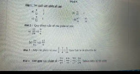 1: So sánh các phân số sau
(8)/(12) (2)/(3)
(9)/(12) 1
b) (15)/(25) I
d) (57)/(22) (37)/(22)
Bài 2: Quy đồng mẫu số các phân só sau:
(a) (12)/(24) (9)/(4)
(26)/(81) và (13)/(9)
Bài 3 : Xép các phân só sau: (2)/(8);(7)/(4);(9)/(16) theo thứ tự từ lớn đến hế
gọn các phàn so : (56)/(49);(64)/(10);(90)/(27);(16)/(24) thành phân số tối giản