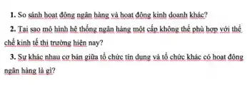 1. So sánh hoạt động ngân hàng và hoạt động kinh doanh khác?
2. Tai sao mô hình hệ thống ngân hàng một cấp không thể phù hợp với thể
chế kinh tế thị trường hiện nay?
3. Sự khác nhau cơ bản giữa tổ chức tín dụng và tổ chức khác có hoạt động
ngân hàng là gì?