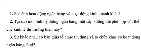 1. So sánh hoạt động ngân hàng và hoạt động kinh doanh khác?
2. Tại sao mô hình hệ thống ngân hàng một cấp không thể : phù hợp với thể
chế kinh tế thị trường hiện nay?
3. Sự khác nhau cơ bản giữa tổ chức : tín dụng và tổ chức khác có hoạt động
ngân hàng là gì?