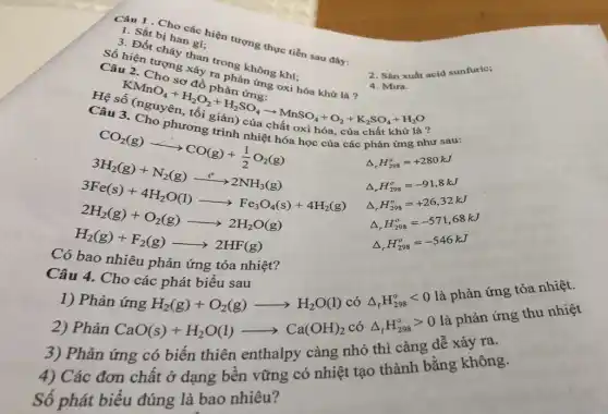 1. Sắt Cho các hiện trong thực tiến sau đây:
3. Sắt bị hamắc l
Câu là tượng
than trong
2. Sàn xuất acid sunfuric;
của chất khử là ?
phản ứng như
Delta _(r)H_(298)^circ =+280kJ
CO_(2)(g)arrow H_(2)O(g)arrow H_(2)O(g) 3H_(2)(g)+N_(2)(g)arrow 2H_(2)O(g) 3H_(2)(g)+4H_(2)O(l)- gt Na_(2)O(g)+4H_(2)(
Delta _(r)H_(298)^circ =-91,8kJ
Delta _(r)H_(298)^o=+26,32kJ
phản ứng tỏa nhiệt?
Delta _(r)H_(298)^o=-571,68kJ
Delta _(r)H_(298)^o=-546kJ
Câu 4. Cho các phát biểu sau
H_(2)(g)+O_(2)(g)arrow H_(2)O(l) có Delta _(f)H_(298)^circ lt 0 là phản ứng tỏa nhiệt.
2) Phản
CaO(s)+H_(2)O(l)arrow Ca(OH)_(2) có Delta _(f)H_(298)^circ gt 0 là phản ứng thu nhiệt
3) Phản ứng có biến thiên enthalpy càng nhỏ thì càng dễ xảy ra.
4) Các đơn chất ở dạng bền vững có nhiệt tạo thành bằng không.
Số phát biểu đúng là bao nhiêu?