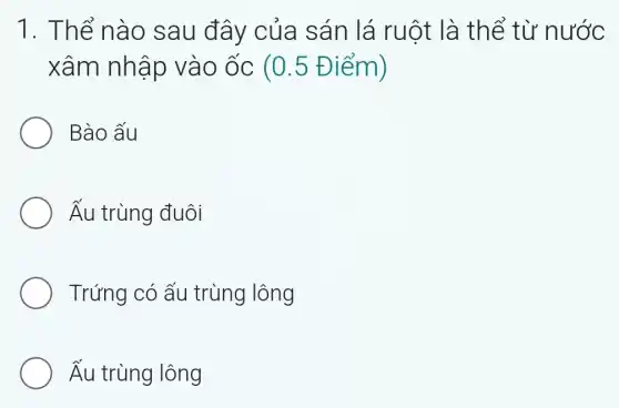 1. Thể nào sau đây của sán lá ruột là thể từ nước
xâm nhập vào ốc (0.5 Điểm)
Bào ấu
Ấu trùng đuôi
Trứng có ấu trùng lông
Ấu trùng lông