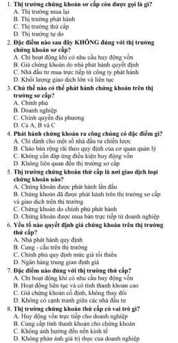 1. Thị trường chứng khoán sơ cấp còn được gọi là gì?
A. Thị trường mua lại
B. Thị trường phát hành
C. Thị trường thứ cấp
D. Thị trường tự do
2. Đặc điểm nào sau đây KHÔNG đúng với thị trường
chứng khoán sơ cấp?
A. Chỉ hoạt động khi có nhu cầu huy động vốn
B. Giá chứng khoán do nhà phát hành quyết định
C. Nhà đầu tư mua trực tiếp từ công ty phát hành
D. Khối lượng giao dịch lớn và liên tục
3. Chủ thế nào có thể phát hành chứng khoán trên thị
trường sơ cấp?
A. Chính phủ
B. Doanh nghiệp
C. Chính quyền địa phương
D. Cả A, B và C
4. Phát hành chứng khoán ra công chúng có đặc điểm gì?
A. Chi dành cho một số nhà đầu tư chiến lược
B. Chào bán rộng rãi theo quy định của cơ quan quản lý
C. Không cần đáp ứng điều kiện huy động vốn
D. Không liên quan đến thị trường sơ câp
5. Thị trường chứng khoán thứ cấp là nơi giao dịch loại
chứng khoán nào?
A. Chứng khoán được phát hành lần đầu
B. Chứng khoán đã được phát hành trên thị trường sơ cấp
và giao dịch trên thị trường
C. Chứng khoán do chính phủ phát hành
D. Chứng khoán được mua bán trực tiếp từ doanh nghiệp
6. Yếu tố nào quyết định giá chứng khoán trên thị trường
thứ cấp?
A. Nhà phát hành quy định
B. Cung - cầu trên thị trường
C. Chính phủ quy định mức giá tối thiểu
D. Ngân hàng trung gian định giá
7. Đặc điểm nào đúng với thị trường thứ cấp?
A. Chỉ hoạt động khi có nhu cầu huy động vốn
B. Hoạt động liên tục và có tính thanh khoản cao
C. Giá chứng khoán cố định, không thay đôi
D. Không có cạnh tranh giữa các nhà đâu tư
8. Thị trường chứng khoán thứ cấp có vai trò gì?
A. Huy động vốn trực tiếp cho doanh nghiệp
B. Cung cấp tính thanh khoản cho chứng khoán
C. Không ảnh hưởng đến nền kinh tế
D. Không phản ánh giá trị thực của doanh nghiệp