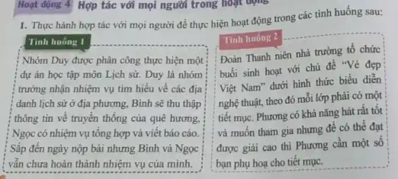 1. Thực hành hợp tác với mọi người để thực hiện hoạt động trong các tình huống sau:
Tinh huống 1
Nhóm Duy được phân công thực hiện một
dự án học tập môn Lịch sử. Duy là nhóm
trưởng nhận nhiệm vụ tìm hiểu về các địa
danh lịch sử ở địa phương, Bình sẽ thu thập
thông tin về truyền thông của quê hương,
Ngọc có nhiệm vụ tông hợp và viết báo cáo
Sắp đến ngày nộp bài nhưng Bình và Ngọc
vẫn chưa hoàn thành nhiệm vụ của mình.
Tình huống 2
Đoàn Thanh niên nhà trường tổ chức
buổi sinh hoạt với chủ đề "Vẻ đẹp
Việt Nam" dưới hình thức biểu diễn
nghệ thuật, theo đó mỗi lớp phải có một
tiết mục. Phương có khả nǎng hát rất tôt
và muốn tham gia nhưng để có thể đạt
được giải cao thì Phương cân một số
bạn phụ hoạ cho tiêt mục.
Hoạt động 4 Hợp tác với mọi người trong hoạt động