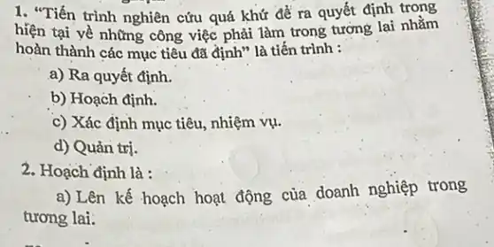 1. "Tiến trình nghiên cứu quá khứ để ra quyết định trong
hiện tại về những công việc phải làm trong tương lai nhằm
hoàn thành các mục tiêu đã định" là tiến trình :
a) Ra quyết định.
b) Hoạch định.
c) Xác định mục tiêu, nhiệm vụ.
d) Quản trị.
2. Hoạch định là :
a)Lên kế hoạch hoạt động của doanh nghiệp trong
tương lai.