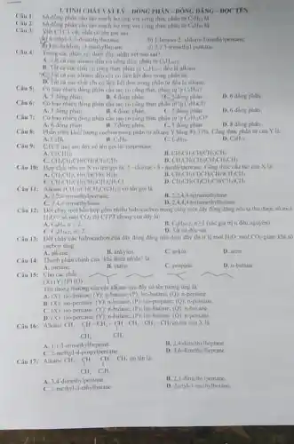 1. TiNH CHAT VAT LY-DONG PHÂN-DÓNG DANG-DOCTEN.
Câu 2: Số dong phân câu tạo mạch hở ứng với công thức phân tử C_(6)H_(14) là
img công phân
Câu 3:
yiet CTCT các chất có tên gọi sau:
(b) 4-ethyl-3,3-dimethylhexane.
b) 1-bromo-2-chloro-1-methylpentane.
(i) :2-dichloro -3-methylbutane.
d) 2,2,3-trimethyl pentane.
Câu 4:
Trong các nhạn xét dưới đây, nhận xét nho sal?
A. Thit ca cacalkane đều có công thức phân từ C_(n)H_(2n+2)
chất có công thức phân từ C_(n)H_(2n+2) deu la alkane.
C) The cacacalkane đều chỉ có liên kết đơn trong phân tư
cá các chất chi có liên kết đơn trong phân tư đều la alkane.
Câu 5:
Có bao nhiêu đồng phân câu tạo có công thức phân tử là C_(6)H_(14)
A. 3 dong phân.
Có bao nhiêu đồng phân câu tạo có công thức phân từ ta
B. 4 đồng phân.
C. Song phân
C_(4)H_(4)Cl
D. 6 đồng phân.
Câu 6:
A. 3 dong phân
B. 4 dong phân.
C. 5 dong phân.
D. 6 đồng phân.
Câu 7:
Có bao nhiêu đồng phân câu tạo có công thức phân tử là C_(5)H_(11)Cl
A. 6 đồng phân
B. 7 dong phân.
C. 5 đồng phân.
D. 8 đồng phân
Phần trâm khối lượng cacbon trong phân tử alkane Y bang 83,33% . Công thức phân tư của Y là:
D.
A. C_(2)H_(6)
B. C_(3)H_(n).
C. C_(4)H_(10).
C_(5)H_(12)
Câu 9: CTCT nào sau đây có tên goi la:isopentane
A. C(CH_(3))_(3)
B. CH_(3)CH_(2)CH(CH_(3))CH_(3)
C. CH_(3)CH_(2)CH(CH_(3))CH_(2)CH_(3)
Câu 10: Hợp chất hữu cơ X có tên goi la: 2 -clorine - 3-methylpentane. Công thức câu tạo của X là:
D. CH_(3)CH(CH_(3))CH_(2)CH_(2)CH_(3)
A CH_(3)CH_(2)CH(Cl)CH(CH_(3))_(2)	CH_(3)CH(Cl)CH(CH_(3))CH_(2)CH_(3)
C. CH_(3)CH_(2)CH(CH_(3))CH_(2)CH_(2)Cl
CH_(3)CH(Cl)CH_(2)CH(CH_(3))CH_(3)
Câu 11: Alkane (CH_(3))_(2)CHCH_(2)C(CH_(3))_(3) có tên goi là
A. 2,2,4-trimethylpentane.
B. 2,2,4,4 tetramethytane.
C. 2,4,4 -trimethyltane.
D. 2,4.44-tetramethylbutane
Câu 12: Dốtcháy một hỗn hợp gồm nhiêu hiđrocacbon trong cùng một dây đồng đẳng nếu ta thu được số mol
H_(2)Ogt sacute (hat (o)) mol CO_(2) thì CTPT chung của dãy là:
A C_(n)H_(n),ngeqslant 2.
B. C_(n)H_(2n+2),ngeqslant 1 (các giá trị n đều nguyèn)
D. Tất cà đều sai.
C. C_(n)H_(2n-2),ngeqslant 2.
Câu 13: Dốt cháy các hidrocacbon của dãy đồng đẳng nào dưới day thi ti le mol H_(2)O mol CO_(2) giảm khi số
cacbon tǎng.
A. alkane.
B. ankylen.
C. ankin
D. aren
Câu 14: Thành phần chính của *khí thiên nhiên" là:
A. metane.
B. etane.
C. propane.
D. n-butane
Câu 15: Cho các chất:
(X) (Y) (P) (Q)
Tên thông thương của các alkane sau đây có tên tương ứng là:
A. (X) iso-butane; (Y): n-butane; (P)iso-butane; (Q): n-pentane.
B. (X): iso-pentane: (Y):n-butane; (P): iso-propanc; (Q)n-pentane.
C. (X)
iso-pentane; (Y): n-butane; (P);iso-butane; (Q):n-hexane.
D. (X) iso-pentane; (Y): n-butane (P): iso-butane; (Q):n-pentane.
Câu 16: Alkane có tên
CH_(3)-CH-CH_(3)-underset (uparrow )(CH)-CH_(2)-CH_(2)-CH_(3) CH_(3)
A. 1,1,3 trimethylheptane.
B. 2,4-dimethylheptane.
C. 2-methyl-4-propylpentane
D. 4,6-dimethylheptane
Câu 17: Alkane có tên la:
CH_(3)-CH-CH-CH_(3) downarrow CH_(3)
A. 3.4 -dimethyl pentane.
B. 2,3-dimcthy Ipentane.
C. 2-methyl-3-ethylbutane
D. 2-etyl-3-methylbutane.