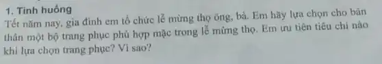 1. Tinh huống
Tết nǎm nay, gia đình em tổ chức lễ mừng thọ ông bà. Em hãy lựa chọn cho bản
thân một bộ trang phục phù hợp mặc trong lễ mừng thọ Em ưu tiên tiêu chí nào
khi lựa chọn trang phục? Vì sao?