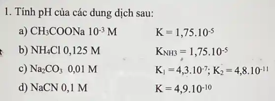 1. Tính pH của các dung dịch sau:
a) CH_(3)COONa10^-3M
K=1,75cdot 10^-5
b) NH_(4)Cl 0.125 M
K_(NH3)=1,75cdot 10^-5
c) Na_(2)CO_(3)0,01M
K_(1)=4,3cdot 10^-7;K_(2)=4,8cdot 10^-11
d) NaCN 0,1 m
K=4,9cdot 10^-10